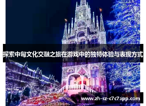 探索中匈文化交融之旅在游戏中的独特体验与表现方式