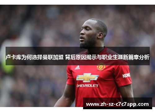 卢卡库为何选择曼联加盟 背后原因揭示与职业生涯新篇章分析 卢卡库为何选择曼联加盟 背后原因揭示与职业生涯新篇章分析