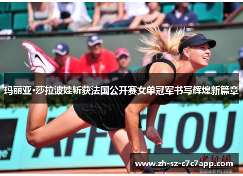 玛丽亚·莎拉波娃斩获法国公开赛女单冠军书写辉煌新篇章 玛丽亚·莎拉波娃斩获法国公开赛女单冠军书写辉煌新篇章