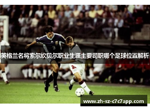 英格兰名将索尔坎贝尔职业生涯主要司职哪个足球位置解析 英格兰名将索尔坎贝尔职业生涯主要司职哪个足球位置解析