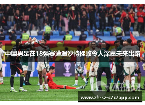 中国男足在18强赛遭遇沙特挫败令人深思未来出路